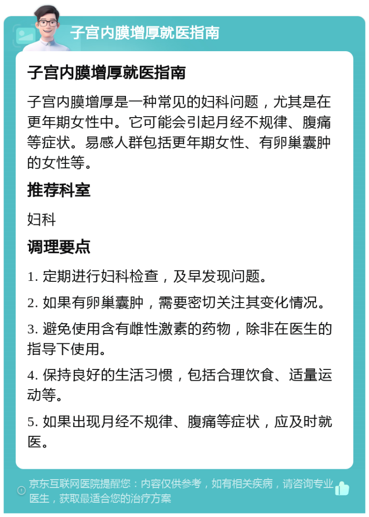 子宫内膜增厚就医指南 子宫内膜增厚就医指南 子宫内膜增厚是一种常见的妇科问题，尤其是在更年期女性中。它可能会引起月经不规律、腹痛等症状。易感人群包括更年期女性、有卵巢囊肿的女性等。 推荐科室 妇科 调理要点 1. 定期进行妇科检查，及早发现问题。 2. 如果有卵巢囊肿，需要密切关注其变化情况。 3. 避免使用含有雌性激素的药物，除非在医生的指导下使用。 4. 保持良好的生活习惯，包括合理饮食、适量运动等。 5. 如果出现月经不规律、腹痛等症状，应及时就医。