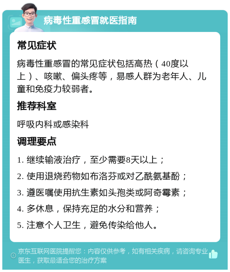 病毒性重感冒就医指南 常见症状 病毒性重感冒的常见症状包括高热（40度以上）、咳嗽、偏头疼等，易感人群为老年人、儿童和免疫力较弱者。 推荐科室 呼吸内科或感染科 调理要点 1. 继续输液治疗，至少需要8天以上； 2. 使用退烧药物如布洛芬或对乙酰氨基酚； 3. 遵医嘱使用抗生素如头孢类或阿奇霉素； 4. 多休息，保持充足的水分和营养； 5. 注意个人卫生，避免传染给他人。