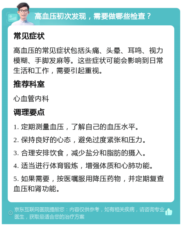 高血压初次发现，需要做哪些检查？ 常见症状 高血压的常见症状包括头痛、头晕、耳鸣、视力模糊、手脚发麻等。这些症状可能会影响到日常生活和工作，需要引起重视。 推荐科室 心血管内科 调理要点 1. 定期测量血压，了解自己的血压水平。 2. 保持良好的心态，避免过度紧张和压力。 3. 合理安排饮食，减少盐分和脂肪的摄入。 4. 适当进行体育锻炼，增强体质和心肺功能。 5. 如果需要，按医嘱服用降压药物，并定期复查血压和肾功能。