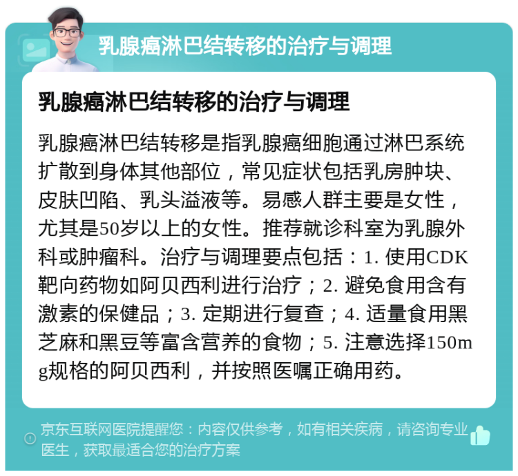 乳腺癌淋巴结转移的治疗与调理 乳腺癌淋巴结转移的治疗与调理 乳腺癌淋巴结转移是指乳腺癌细胞通过淋巴系统扩散到身体其他部位，常见症状包括乳房肿块、皮肤凹陷、乳头溢液等。易感人群主要是女性，尤其是50岁以上的女性。推荐就诊科室为乳腺外科或肿瘤科。治疗与调理要点包括：1. 使用CDK靶向药物如阿贝西利进行治疗；2. 避免食用含有激素的保健品；3. 定期进行复查；4. 适量食用黑芝麻和黑豆等富含营养的食物；5. 注意选择150mg规格的阿贝西利，并按照医嘱正确用药。