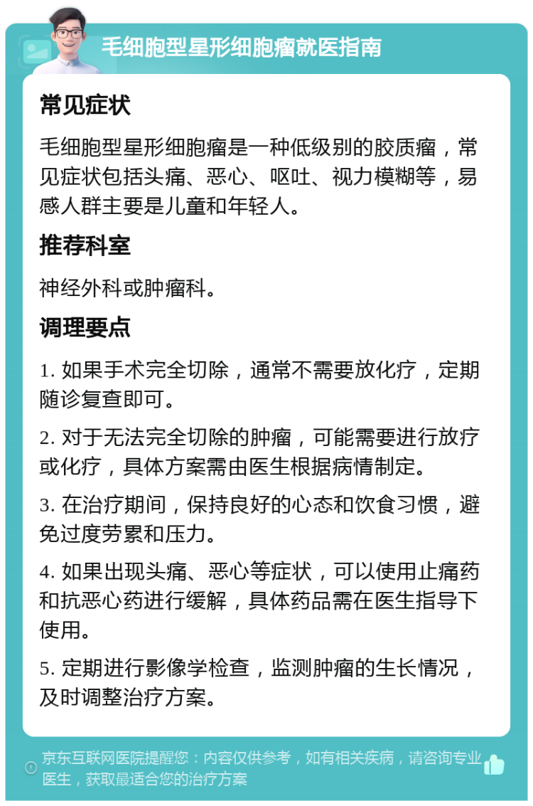 毛细胞型星形细胞瘤就医指南 常见症状 毛细胞型星形细胞瘤是一种低级别的胶质瘤，常见症状包括头痛、恶心、呕吐、视力模糊等，易感人群主要是儿童和年轻人。 推荐科室 神经外科或肿瘤科。 调理要点 1. 如果手术完全切除，通常不需要放化疗，定期随诊复查即可。 2. 对于无法完全切除的肿瘤，可能需要进行放疗或化疗，具体方案需由医生根据病情制定。 3. 在治疗期间，保持良好的心态和饮食习惯，避免过度劳累和压力。 4. 如果出现头痛、恶心等症状，可以使用止痛药和抗恶心药进行缓解，具体药品需在医生指导下使用。 5. 定期进行影像学检查，监测肿瘤的生长情况，及时调整治疗方案。