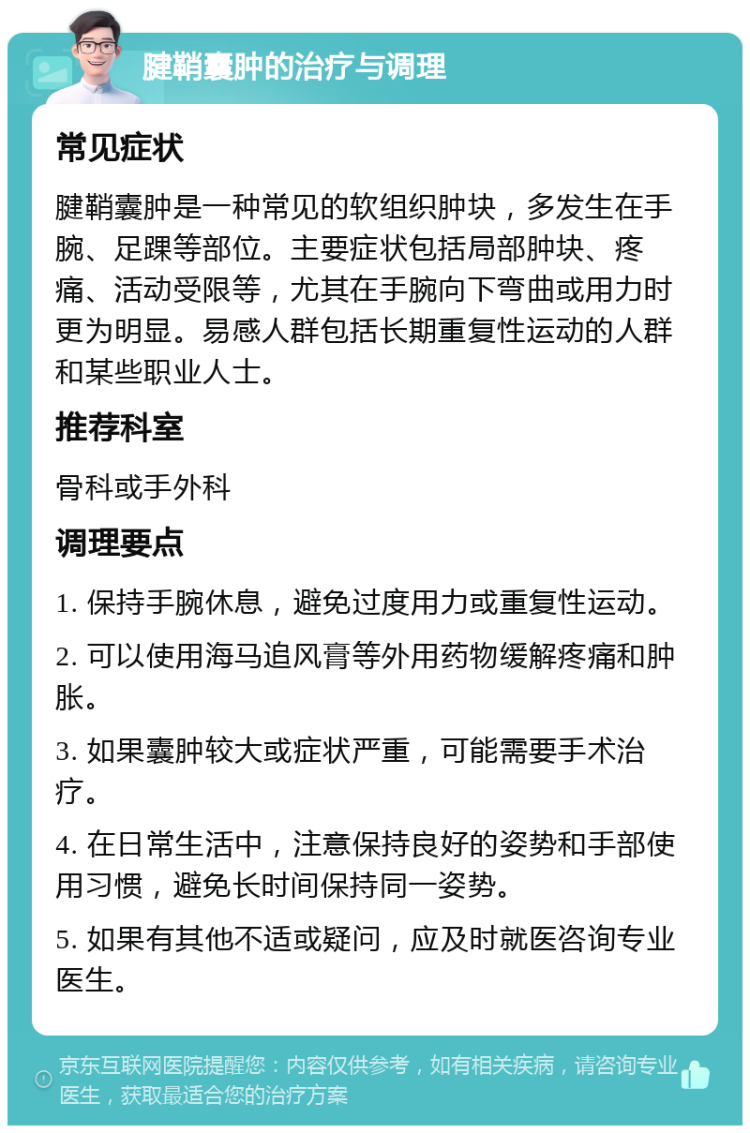 腱鞘囊肿的治疗与调理 常见症状 腱鞘囊肿是一种常见的软组织肿块，多发生在手腕、足踝等部位。主要症状包括局部肿块、疼痛、活动受限等，尤其在手腕向下弯曲或用力时更为明显。易感人群包括长期重复性运动的人群和某些职业人士。 推荐科室 骨科或手外科 调理要点 1. 保持手腕休息，避免过度用力或重复性运动。 2. 可以使用海马追风膏等外用药物缓解疼痛和肿胀。 3. 如果囊肿较大或症状严重，可能需要手术治疗。 4. 在日常生活中，注意保持良好的姿势和手部使用习惯，避免长时间保持同一姿势。 5. 如果有其他不适或疑问，应及时就医咨询专业医生。