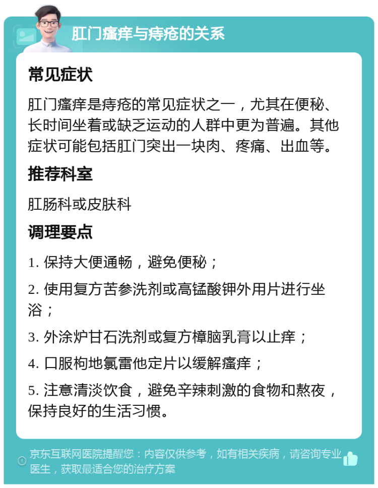 肛门瘙痒与痔疮的关系 常见症状 肛门瘙痒是痔疮的常见症状之一，尤其在便秘、长时间坐着或缺乏运动的人群中更为普遍。其他症状可能包括肛门突出一块肉、疼痛、出血等。 推荐科室 肛肠科或皮肤科 调理要点 1. 保持大便通畅，避免便秘； 2. 使用复方苦参洗剂或高锰酸钾外用片进行坐浴； 3. 外涂炉甘石洗剂或复方樟脑乳膏以止痒； 4. 口服枸地氯雷他定片以缓解瘙痒； 5. 注意清淡饮食，避免辛辣刺激的食物和熬夜，保持良好的生活习惯。