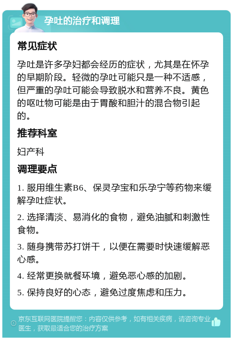 孕吐的治疗和调理 常见症状 孕吐是许多孕妇都会经历的症状，尤其是在怀孕的早期阶段。轻微的孕吐可能只是一种不适感，但严重的孕吐可能会导致脱水和营养不良。黄色的呕吐物可能是由于胃酸和胆汁的混合物引起的。 推荐科室 妇产科 调理要点 1. 服用维生素B6、保灵孕宝和乐孕宁等药物来缓解孕吐症状。 2. 选择清淡、易消化的食物，避免油腻和刺激性食物。 3. 随身携带苏打饼干，以便在需要时快速缓解恶心感。 4. 经常更换就餐环境，避免恶心感的加剧。 5. 保持良好的心态，避免过度焦虑和压力。