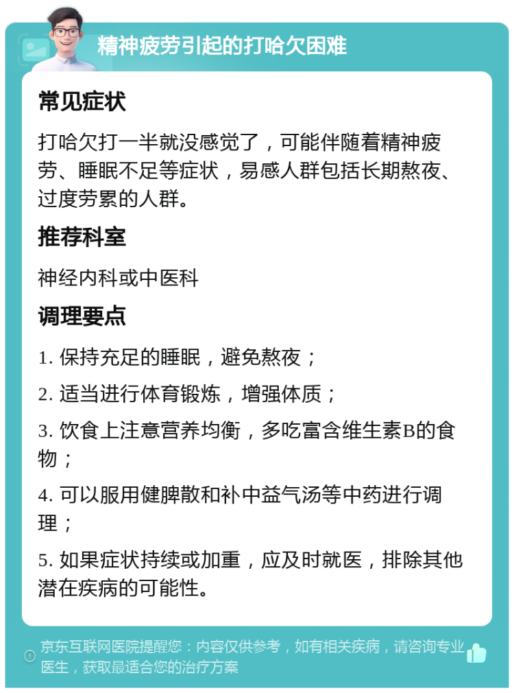 精神疲劳引起的打哈欠困难 常见症状 打哈欠打一半就没感觉了，可能伴随着精神疲劳、睡眠不足等症状，易感人群包括长期熬夜、过度劳累的人群。 推荐科室 神经内科或中医科 调理要点 1. 保持充足的睡眠，避免熬夜； 2. 适当进行体育锻炼，增强体质； 3. 饮食上注意营养均衡，多吃富含维生素B的食物； 4. 可以服用健脾散和补中益气汤等中药进行调理； 5. 如果症状持续或加重，应及时就医，排除其他潜在疾病的可能性。