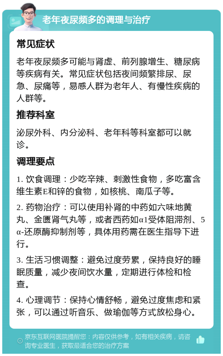 老年夜尿频多的调理与治疗 常见症状 老年夜尿频多可能与肾虚、前列腺增生、糖尿病等疾病有关。常见症状包括夜间频繁排尿、尿急、尿痛等，易感人群为老年人、有慢性疾病的人群等。 推荐科室 泌尿外科、内分泌科、老年科等科室都可以就诊。 调理要点 1. 饮食调理：少吃辛辣、刺激性食物，多吃富含维生素E和锌的食物，如核桃、南瓜子等。 2. 药物治疗：可以使用补肾的中药如六味地黄丸、金匮肾气丸等，或者西药如α1受体阻滞剂、5α-还原酶抑制剂等，具体用药需在医生指导下进行。 3. 生活习惯调整：避免过度劳累，保持良好的睡眠质量，减少夜间饮水量，定期进行体检和检查。 4. 心理调节：保持心情舒畅，避免过度焦虑和紧张，可以通过听音乐、做瑜伽等方式放松身心。