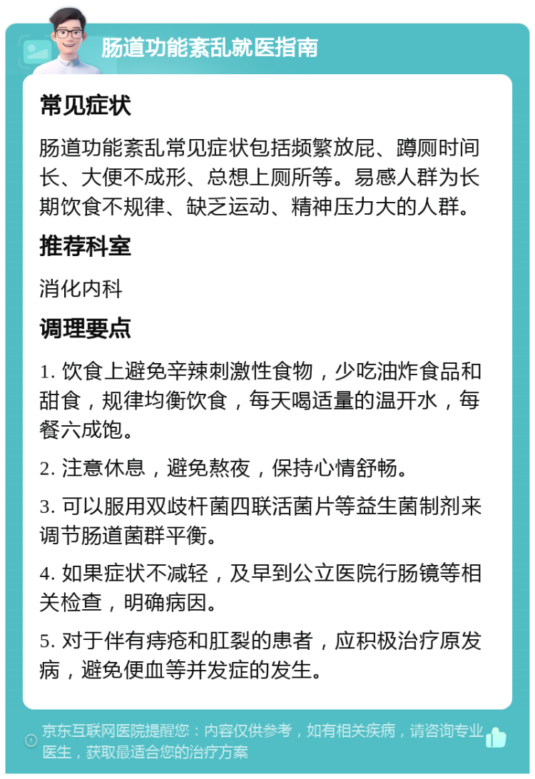 肠道功能紊乱就医指南 常见症状 肠道功能紊乱常见症状包括频繁放屁、蹲厕时间长、大便不成形、总想上厕所等。易感人群为长期饮食不规律、缺乏运动、精神压力大的人群。 推荐科室 消化内科 调理要点 1. 饮食上避免辛辣刺激性食物，少吃油炸食品和甜食，规律均衡饮食，每天喝适量的温开水，每餐六成饱。 2. 注意休息，避免熬夜，保持心情舒畅。 3. 可以服用双歧杆菌四联活菌片等益生菌制剂来调节肠道菌群平衡。 4. 如果症状不减轻，及早到公立医院行肠镜等相关检查，明确病因。 5. 对于伴有痔疮和肛裂的患者，应积极治疗原发病，避免便血等并发症的发生。