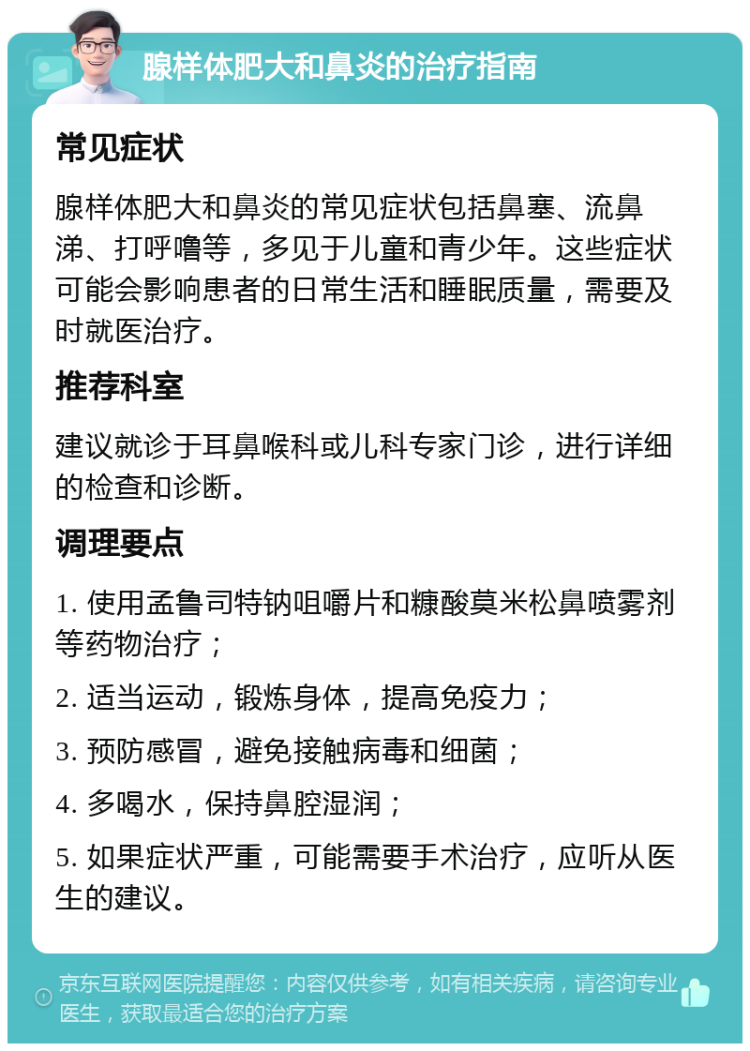 腺样体肥大和鼻炎的治疗指南 常见症状 腺样体肥大和鼻炎的常见症状包括鼻塞、流鼻涕、打呼噜等，多见于儿童和青少年。这些症状可能会影响患者的日常生活和睡眠质量，需要及时就医治疗。 推荐科室 建议就诊于耳鼻喉科或儿科专家门诊，进行详细的检查和诊断。 调理要点 1. 使用孟鲁司特钠咀嚼片和糠酸莫米松鼻喷雾剂等药物治疗； 2. 适当运动，锻炼身体，提高免疫力； 3. 预防感冒，避免接触病毒和细菌； 4. 多喝水，保持鼻腔湿润； 5. 如果症状严重，可能需要手术治疗，应听从医生的建议。