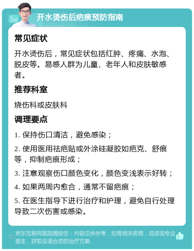 开水烫伤后疤痕预防指南 常见症状 开水烫伤后，常见症状包括红肿、疼痛、水泡、脱皮等。易感人群为儿童、老年人和皮肤敏感者。 推荐科室 烧伤科或皮肤科 调理要点 1. 保持伤口清洁，避免感染； 2. 使用医用祛疤贴或外涂硅凝胶如疤克、舒痕等，抑制疤痕形成； 3. 注意观察伤口颜色变化，颜色变浅表示好转； 4. 如果两周内愈合，通常不留疤痕； 5. 在医生指导下进行治疗和护理，避免自行处理导致二次伤害或感染。