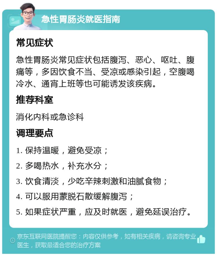 急性胃肠炎就医指南 常见症状 急性胃肠炎常见症状包括腹泻、恶心、呕吐、腹痛等，多因饮食不当、受凉或感染引起，空腹喝冷水、通宵上班等也可能诱发该疾病。 推荐科室 消化内科或急诊科 调理要点 1. 保持温暖，避免受凉； 2. 多喝热水，补充水分； 3. 饮食清淡，少吃辛辣刺激和油腻食物； 4. 可以服用蒙脱石散缓解腹泻； 5. 如果症状严重，应及时就医，避免延误治疗。