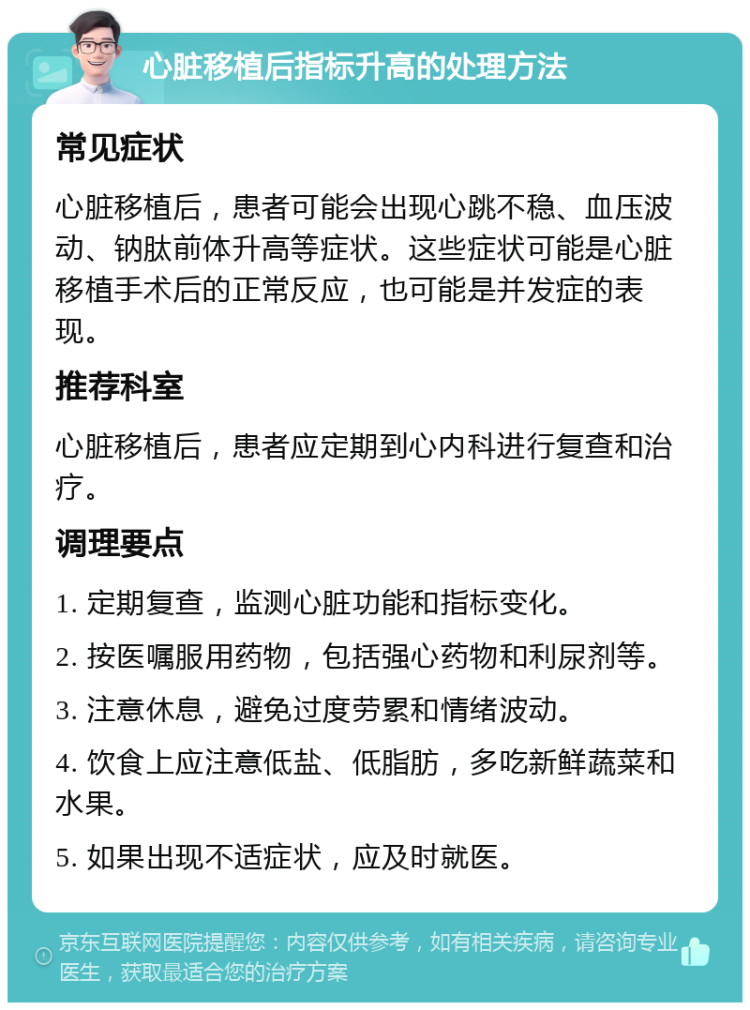 心脏移植后指标升高的处理方法 常见症状 心脏移植后，患者可能会出现心跳不稳、血压波动、钠肽前体升高等症状。这些症状可能是心脏移植手术后的正常反应，也可能是并发症的表现。 推荐科室 心脏移植后，患者应定期到心内科进行复查和治疗。 调理要点 1. 定期复查，监测心脏功能和指标变化。 2. 按医嘱服用药物，包括强心药物和利尿剂等。 3. 注意休息，避免过度劳累和情绪波动。 4. 饮食上应注意低盐、低脂肪，多吃新鲜蔬菜和水果。 5. 如果出现不适症状，应及时就医。