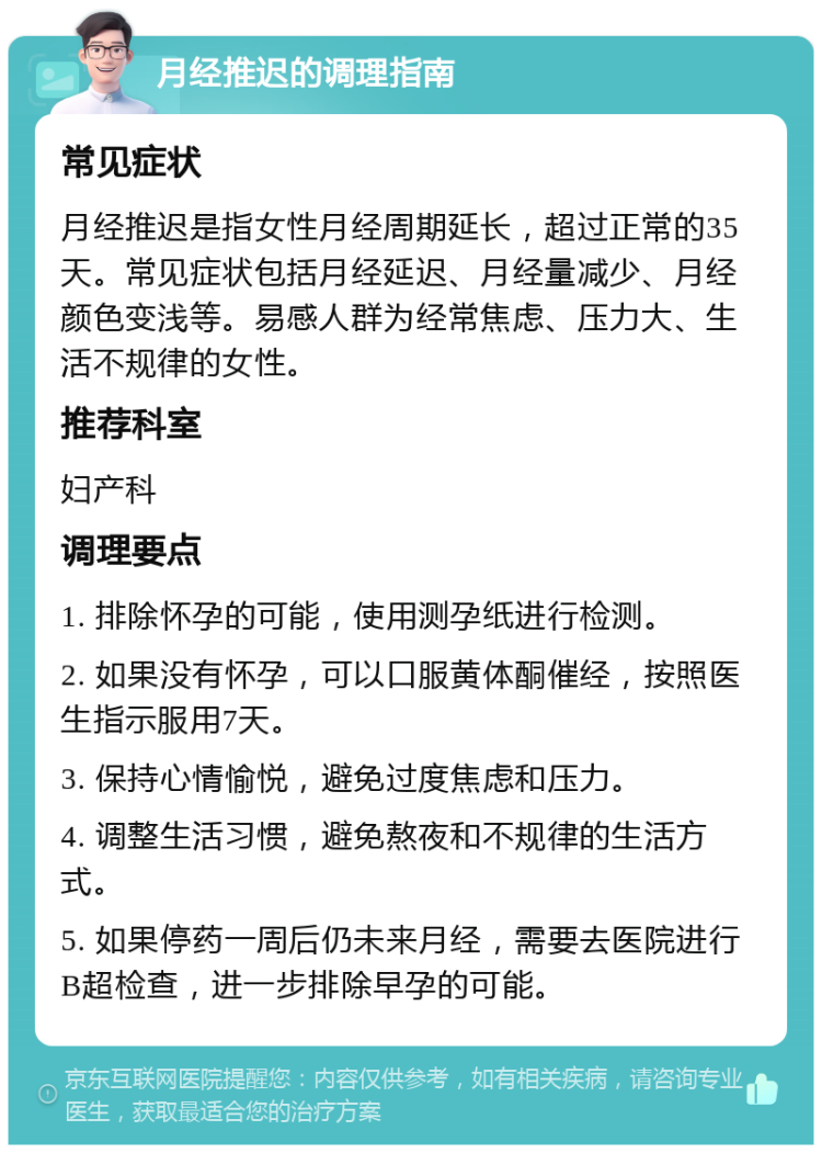 月经推迟的调理指南 常见症状 月经推迟是指女性月经周期延长，超过正常的35天。常见症状包括月经延迟、月经量减少、月经颜色变浅等。易感人群为经常焦虑、压力大、生活不规律的女性。 推荐科室 妇产科 调理要点 1. 排除怀孕的可能，使用测孕纸进行检测。 2. 如果没有怀孕，可以口服黄体酮催经，按照医生指示服用7天。 3. 保持心情愉悦，避免过度焦虑和压力。 4. 调整生活习惯，避免熬夜和不规律的生活方式。 5. 如果停药一周后仍未来月经，需要去医院进行B超检查，进一步排除早孕的可能。