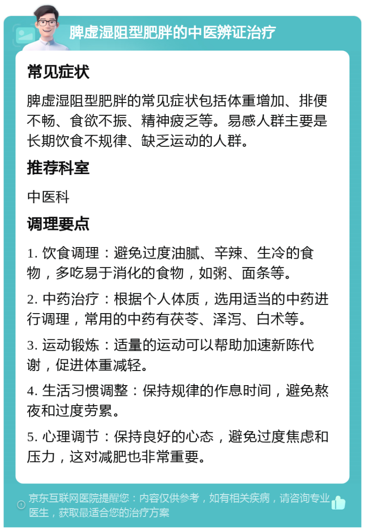 脾虚湿阻型肥胖的中医辨证治疗 常见症状 脾虚湿阻型肥胖的常见症状包括体重增加、排便不畅、食欲不振、精神疲乏等。易感人群主要是长期饮食不规律、缺乏运动的人群。 推荐科室 中医科 调理要点 1. 饮食调理：避免过度油腻、辛辣、生冷的食物，多吃易于消化的食物，如粥、面条等。 2. 中药治疗：根据个人体质，选用适当的中药进行调理，常用的中药有茯苓、泽泻、白术等。 3. 运动锻炼：适量的运动可以帮助加速新陈代谢，促进体重减轻。 4. 生活习惯调整：保持规律的作息时间，避免熬夜和过度劳累。 5. 心理调节：保持良好的心态，避免过度焦虑和压力，这对减肥也非常重要。