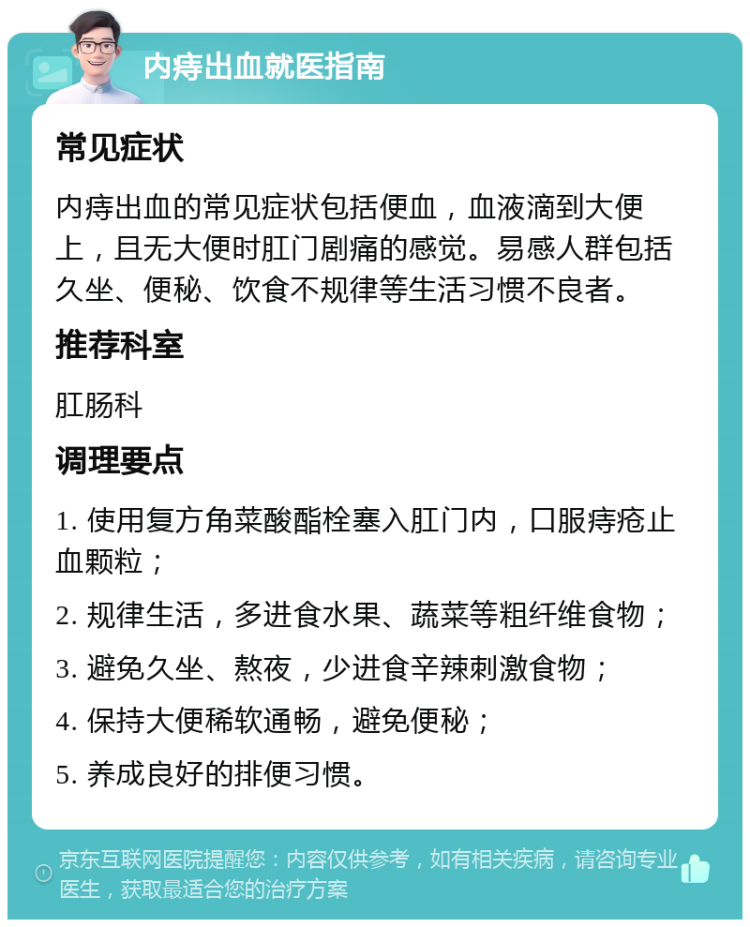 内痔出血就医指南 常见症状 内痔出血的常见症状包括便血，血液滴到大便上，且无大便时肛门剧痛的感觉。易感人群包括久坐、便秘、饮食不规律等生活习惯不良者。 推荐科室 肛肠科 调理要点 1. 使用复方角菜酸酯栓塞入肛门内，口服痔疮止血颗粒； 2. 规律生活，多进食水果、蔬菜等粗纤维食物； 3. 避免久坐、熬夜，少进食辛辣刺激食物； 4. 保持大便稀软通畅，避免便秘； 5. 养成良好的排便习惯。