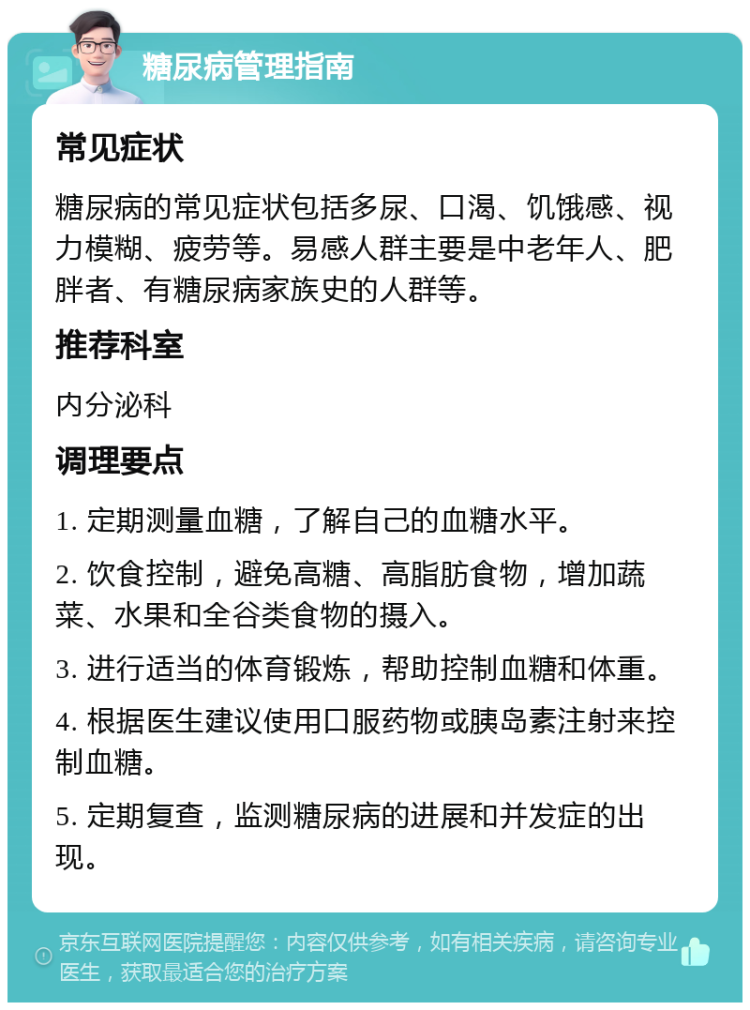 糖尿病管理指南 常见症状 糖尿病的常见症状包括多尿、口渴、饥饿感、视力模糊、疲劳等。易感人群主要是中老年人、肥胖者、有糖尿病家族史的人群等。 推荐科室 内分泌科 调理要点 1. 定期测量血糖，了解自己的血糖水平。 2. 饮食控制，避免高糖、高脂肪食物，增加蔬菜、水果和全谷类食物的摄入。 3. 进行适当的体育锻炼，帮助控制血糖和体重。 4. 根据医生建议使用口服药物或胰岛素注射来控制血糖。 5. 定期复查，监测糖尿病的进展和并发症的出现。