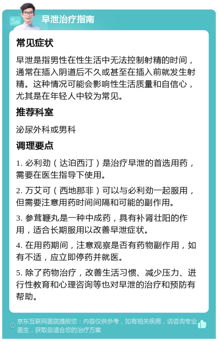 早泄治疗指南 常见症状 早泄是指男性在性生活中无法控制射精的时间，通常在插入阴道后不久或甚至在插入前就发生射精。这种情况可能会影响性生活质量和自信心，尤其是在年轻人中较为常见。 推荐科室 泌尿外科或男科 调理要点 1. 必利劲（达泊西汀）是治疗早泄的首选用药，需要在医生指导下使用。 2. 万艾可（西地那非）可以与必利劲一起服用，但需要注意用药时间间隔和可能的副作用。 3. 参茸鞭丸是一种中成药，具有补肾壮阳的作用，适合长期服用以改善早泄症状。 4. 在用药期间，注意观察是否有药物副作用，如有不适，应立即停药并就医。 5. 除了药物治疗，改善生活习惯、减少压力、进行性教育和心理咨询等也对早泄的治疗和预防有帮助。