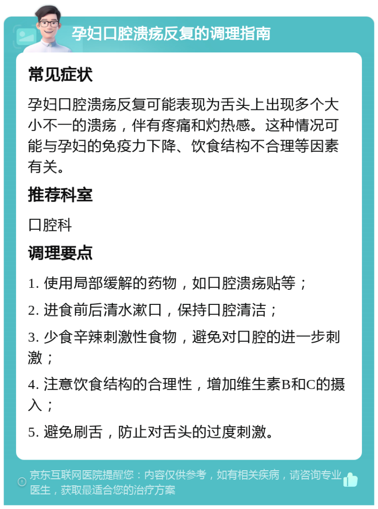 孕妇口腔溃疡反复的调理指南 常见症状 孕妇口腔溃疡反复可能表现为舌头上出现多个大小不一的溃疡，伴有疼痛和灼热感。这种情况可能与孕妇的免疫力下降、饮食结构不合理等因素有关。 推荐科室 口腔科 调理要点 1. 使用局部缓解的药物，如口腔溃疡贴等； 2. 进食前后清水漱口，保持口腔清洁； 3. 少食辛辣刺激性食物，避免对口腔的进一步刺激； 4. 注意饮食结构的合理性，增加维生素B和C的摄入； 5. 避免刷舌，防止对舌头的过度刺激。