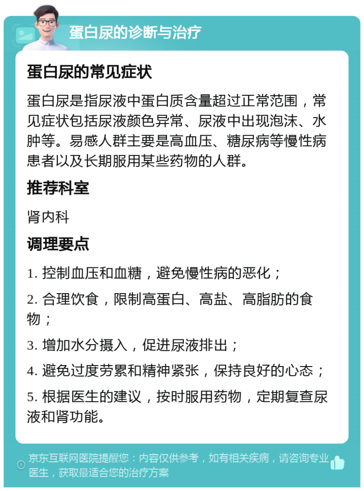 蛋白尿的诊断与治疗 蛋白尿的常见症状 蛋白尿是指尿液中蛋白质含量超过正常范围，常见症状包括尿液颜色异常、尿液中出现泡沫、水肿等。易感人群主要是高血压、糖尿病等慢性病患者以及长期服用某些药物的人群。 推荐科室 肾内科 调理要点 1. 控制血压和血糖，避免慢性病的恶化； 2. 合理饮食，限制高蛋白、高盐、高脂肪的食物； 3. 增加水分摄入，促进尿液排出； 4. 避免过度劳累和精神紧张，保持良好的心态； 5. 根据医生的建议，按时服用药物，定期复查尿液和肾功能。