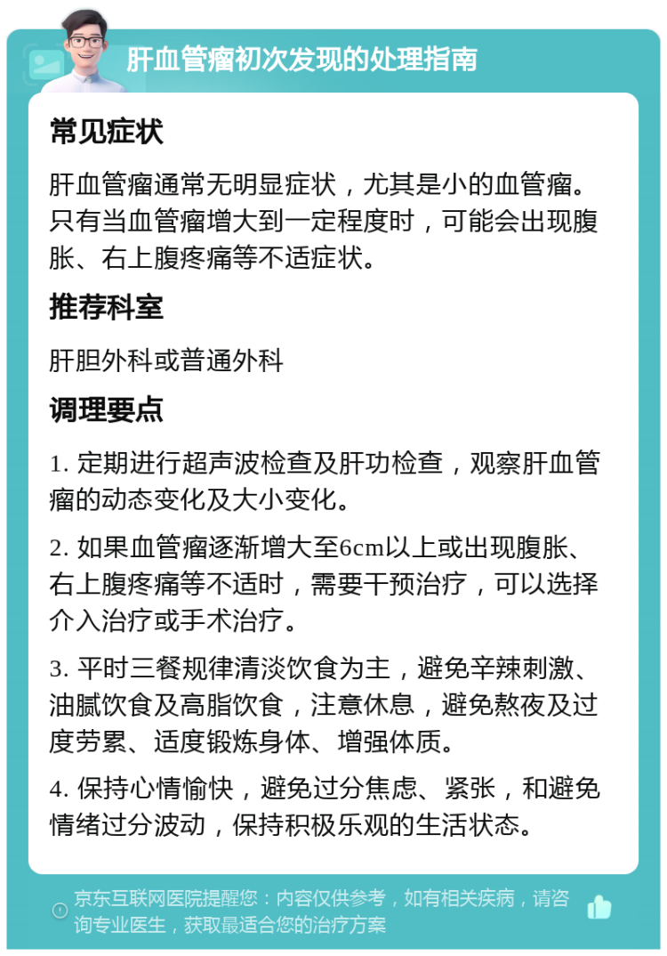 肝血管瘤初次发现的处理指南 常见症状 肝血管瘤通常无明显症状，尤其是小的血管瘤。只有当血管瘤增大到一定程度时，可能会出现腹胀、右上腹疼痛等不适症状。 推荐科室 肝胆外科或普通外科 调理要点 1. 定期进行超声波检查及肝功检查，观察肝血管瘤的动态变化及大小变化。 2. 如果血管瘤逐渐增大至6cm以上或出现腹胀、右上腹疼痛等不适时，需要干预治疗，可以选择介入治疗或手术治疗。 3. 平时三餐规律清淡饮食为主，避免辛辣刺激、油腻饮食及高脂饮食，注意休息，避免熬夜及过度劳累、适度锻炼身体、增强体质。 4. 保持心情愉快，避免过分焦虑、紧张，和避免情绪过分波动，保持积极乐观的生活状态。