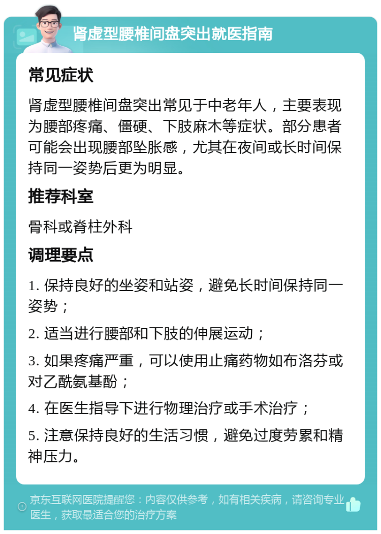 肾虚型腰椎间盘突出就医指南 常见症状 肾虚型腰椎间盘突出常见于中老年人，主要表现为腰部疼痛、僵硬、下肢麻木等症状。部分患者可能会出现腰部坠胀感，尤其在夜间或长时间保持同一姿势后更为明显。 推荐科室 骨科或脊柱外科 调理要点 1. 保持良好的坐姿和站姿，避免长时间保持同一姿势； 2. 适当进行腰部和下肢的伸展运动； 3. 如果疼痛严重，可以使用止痛药物如布洛芬或对乙酰氨基酚； 4. 在医生指导下进行物理治疗或手术治疗； 5. 注意保持良好的生活习惯，避免过度劳累和精神压力。