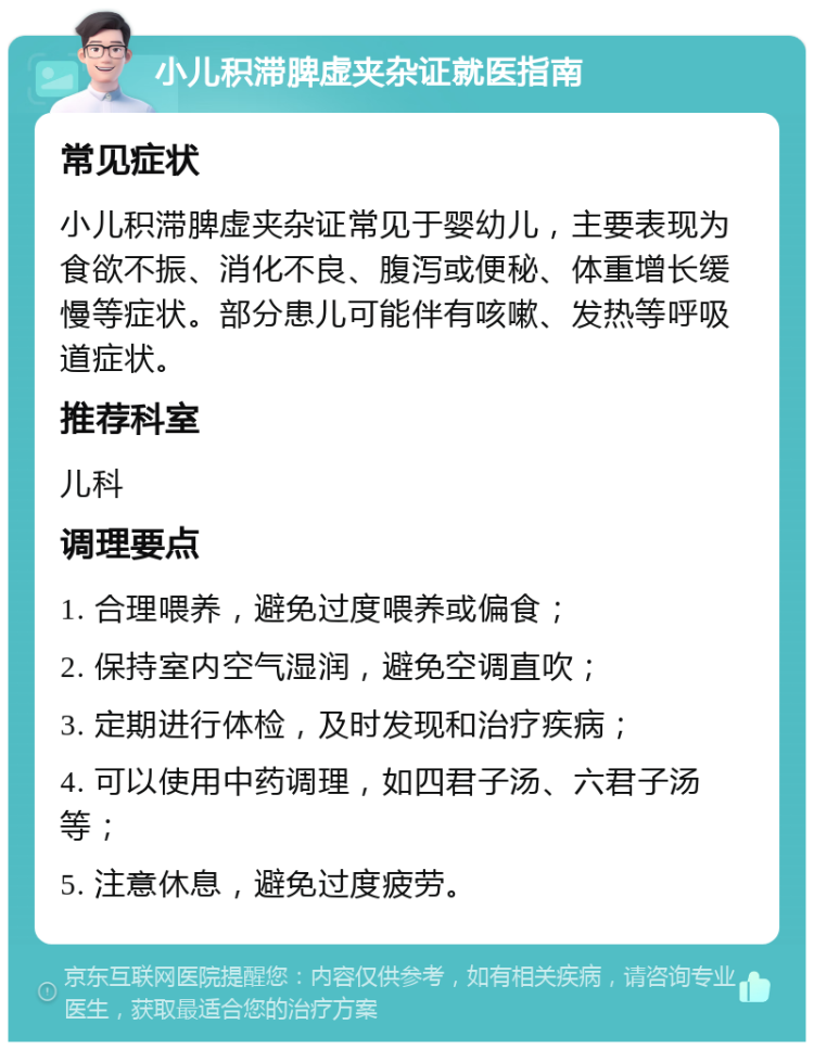 小儿积滞脾虚夹杂证就医指南 常见症状 小儿积滞脾虚夹杂证常见于婴幼儿，主要表现为食欲不振、消化不良、腹泻或便秘、体重增长缓慢等症状。部分患儿可能伴有咳嗽、发热等呼吸道症状。 推荐科室 儿科 调理要点 1. 合理喂养，避免过度喂养或偏食； 2. 保持室内空气湿润，避免空调直吹； 3. 定期进行体检，及时发现和治疗疾病； 4. 可以使用中药调理，如四君子汤、六君子汤等； 5. 注意休息，避免过度疲劳。