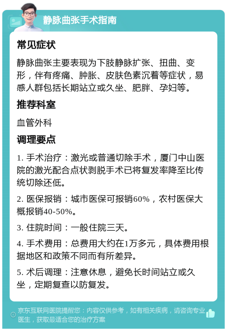 静脉曲张手术指南 常见症状 静脉曲张主要表现为下肢静脉扩张、扭曲、变形，伴有疼痛、肿胀、皮肤色素沉着等症状，易感人群包括长期站立或久坐、肥胖、孕妇等。 推荐科室 血管外科 调理要点 1. 手术治疗：激光或普通切除手术，厦门中山医院的激光配合点状剥脱手术已将复发率降至比传统切除还低。 2. 医保报销：城市医保可报销60%，农村医保大概报销40-50%。 3. 住院时间：一般住院三天。 4. 手术费用：总费用大约在1万多元，具体费用根据地区和政策不同而有所差异。 5. 术后调理：注意休息，避免长时间站立或久坐，定期复查以防复发。