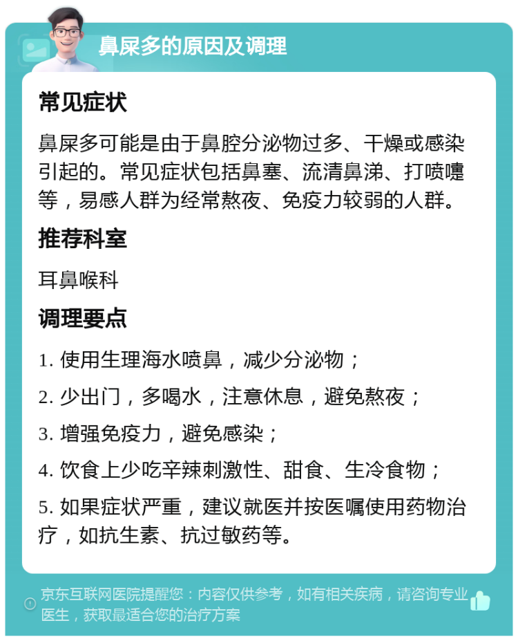 鼻屎多的原因及调理 常见症状 鼻屎多可能是由于鼻腔分泌物过多、干燥或感染引起的。常见症状包括鼻塞、流清鼻涕、打喷嚏等，易感人群为经常熬夜、免疫力较弱的人群。 推荐科室 耳鼻喉科 调理要点 1. 使用生理海水喷鼻，减少分泌物； 2. 少出门，多喝水，注意休息，避免熬夜； 3. 增强免疫力，避免感染； 4. 饮食上少吃辛辣刺激性、甜食、生冷食物； 5. 如果症状严重，建议就医并按医嘱使用药物治疗，如抗生素、抗过敏药等。