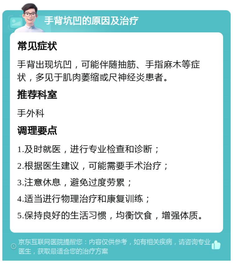 手背坑凹的原因及治疗 常见症状 手背出现坑凹，可能伴随抽筋、手指麻木等症状，多见于肌肉萎缩或尺神经炎患者。 推荐科室 手外科 调理要点 1.及时就医，进行专业检查和诊断； 2.根据医生建议，可能需要手术治疗； 3.注意休息，避免过度劳累； 4.适当进行物理治疗和康复训练； 5.保持良好的生活习惯，均衡饮食，增强体质。