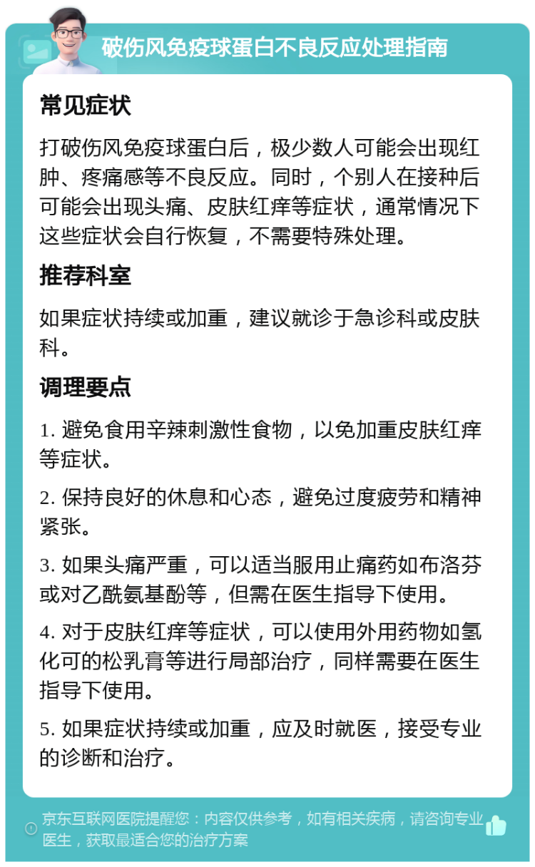 破伤风免疫球蛋白不良反应处理指南 常见症状 打破伤风免疫球蛋白后，极少数人可能会出现红肿、疼痛感等不良反应。同时，个别人在接种后可能会出现头痛、皮肤红痒等症状，通常情况下这些症状会自行恢复，不需要特殊处理。 推荐科室 如果症状持续或加重，建议就诊于急诊科或皮肤科。 调理要点 1. 避免食用辛辣刺激性食物，以免加重皮肤红痒等症状。 2. 保持良好的休息和心态，避免过度疲劳和精神紧张。 3. 如果头痛严重，可以适当服用止痛药如布洛芬或对乙酰氨基酚等，但需在医生指导下使用。 4. 对于皮肤红痒等症状，可以使用外用药物如氢化可的松乳膏等进行局部治疗，同样需要在医生指导下使用。 5. 如果症状持续或加重，应及时就医，接受专业的诊断和治疗。