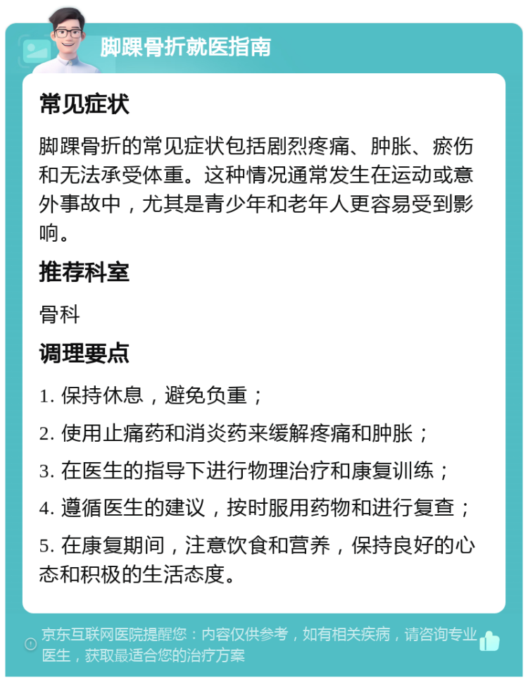 脚踝骨折就医指南 常见症状 脚踝骨折的常见症状包括剧烈疼痛、肿胀、瘀伤和无法承受体重。这种情况通常发生在运动或意外事故中，尤其是青少年和老年人更容易受到影响。 推荐科室 骨科 调理要点 1. 保持休息，避免负重； 2. 使用止痛药和消炎药来缓解疼痛和肿胀； 3. 在医生的指导下进行物理治疗和康复训练； 4. 遵循医生的建议，按时服用药物和进行复查； 5. 在康复期间，注意饮食和营养，保持良好的心态和积极的生活态度。