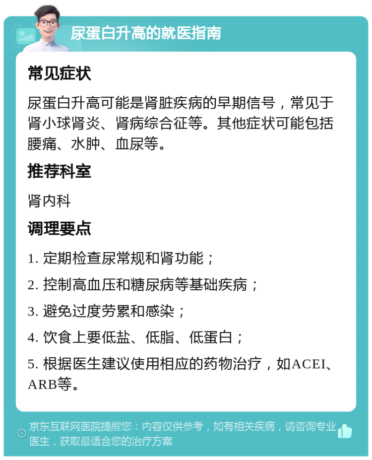 尿蛋白升高的就医指南 常见症状 尿蛋白升高可能是肾脏疾病的早期信号，常见于肾小球肾炎、肾病综合征等。其他症状可能包括腰痛、水肿、血尿等。 推荐科室 肾内科 调理要点 1. 定期检查尿常规和肾功能； 2. 控制高血压和糖尿病等基础疾病； 3. 避免过度劳累和感染； 4. 饮食上要低盐、低脂、低蛋白； 5. 根据医生建议使用相应的药物治疗，如ACEI、ARB等。