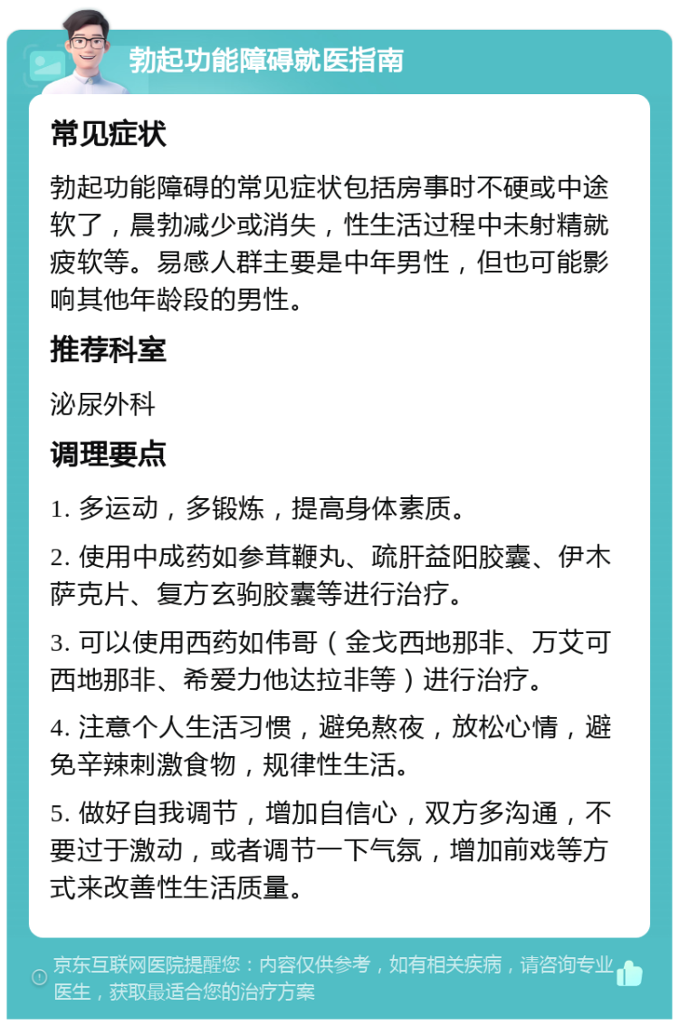 勃起功能障碍就医指南 常见症状 勃起功能障碍的常见症状包括房事时不硬或中途软了，晨勃减少或消失，性生活过程中未射精就疲软等。易感人群主要是中年男性，但也可能影响其他年龄段的男性。 推荐科室 泌尿外科 调理要点 1. 多运动，多锻炼，提高身体素质。 2. 使用中成药如参茸鞭丸、疏肝益阳胶囊、伊木萨克片、复方玄驹胶囊等进行治疗。 3. 可以使用西药如伟哥（金戈西地那非、万艾可西地那非、希爱力他达拉非等）进行治疗。 4. 注意个人生活习惯，避免熬夜，放松心情，避免辛辣刺激食物，规律性生活。 5. 做好自我调节，增加自信心，双方多沟通，不要过于激动，或者调节一下气氛，增加前戏等方式来改善性生活质量。