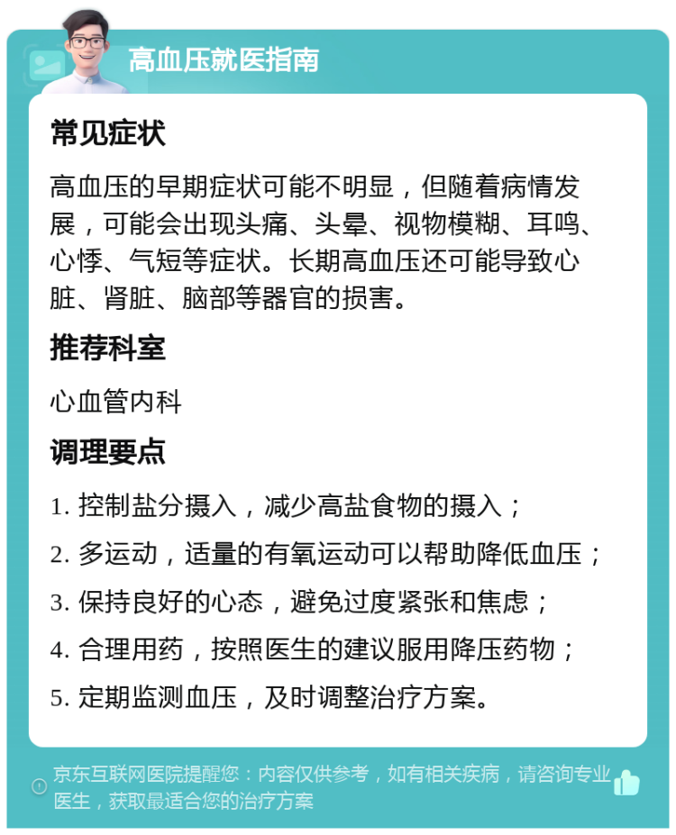 高血压就医指南 常见症状 高血压的早期症状可能不明显，但随着病情发展，可能会出现头痛、头晕、视物模糊、耳鸣、心悸、气短等症状。长期高血压还可能导致心脏、肾脏、脑部等器官的损害。 推荐科室 心血管内科 调理要点 1. 控制盐分摄入，减少高盐食物的摄入； 2. 多运动，适量的有氧运动可以帮助降低血压； 3. 保持良好的心态，避免过度紧张和焦虑； 4. 合理用药，按照医生的建议服用降压药物； 5. 定期监测血压，及时调整治疗方案。