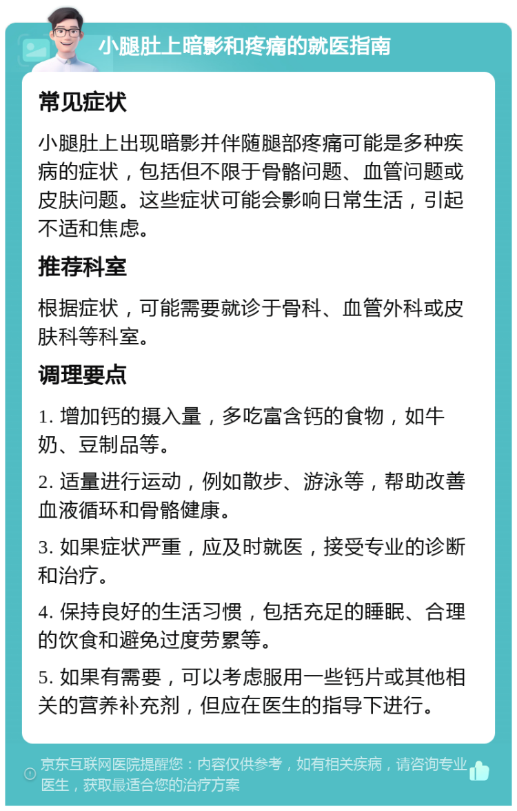 小腿肚上暗影和疼痛的就医指南 常见症状 小腿肚上出现暗影并伴随腿部疼痛可能是多种疾病的症状，包括但不限于骨骼问题、血管问题或皮肤问题。这些症状可能会影响日常生活，引起不适和焦虑。 推荐科室 根据症状，可能需要就诊于骨科、血管外科或皮肤科等科室。 调理要点 1. 增加钙的摄入量，多吃富含钙的食物，如牛奶、豆制品等。 2. 适量进行运动，例如散步、游泳等，帮助改善血液循环和骨骼健康。 3. 如果症状严重，应及时就医，接受专业的诊断和治疗。 4. 保持良好的生活习惯，包括充足的睡眠、合理的饮食和避免过度劳累等。 5. 如果有需要，可以考虑服用一些钙片或其他相关的营养补充剂，但应在医生的指导下进行。