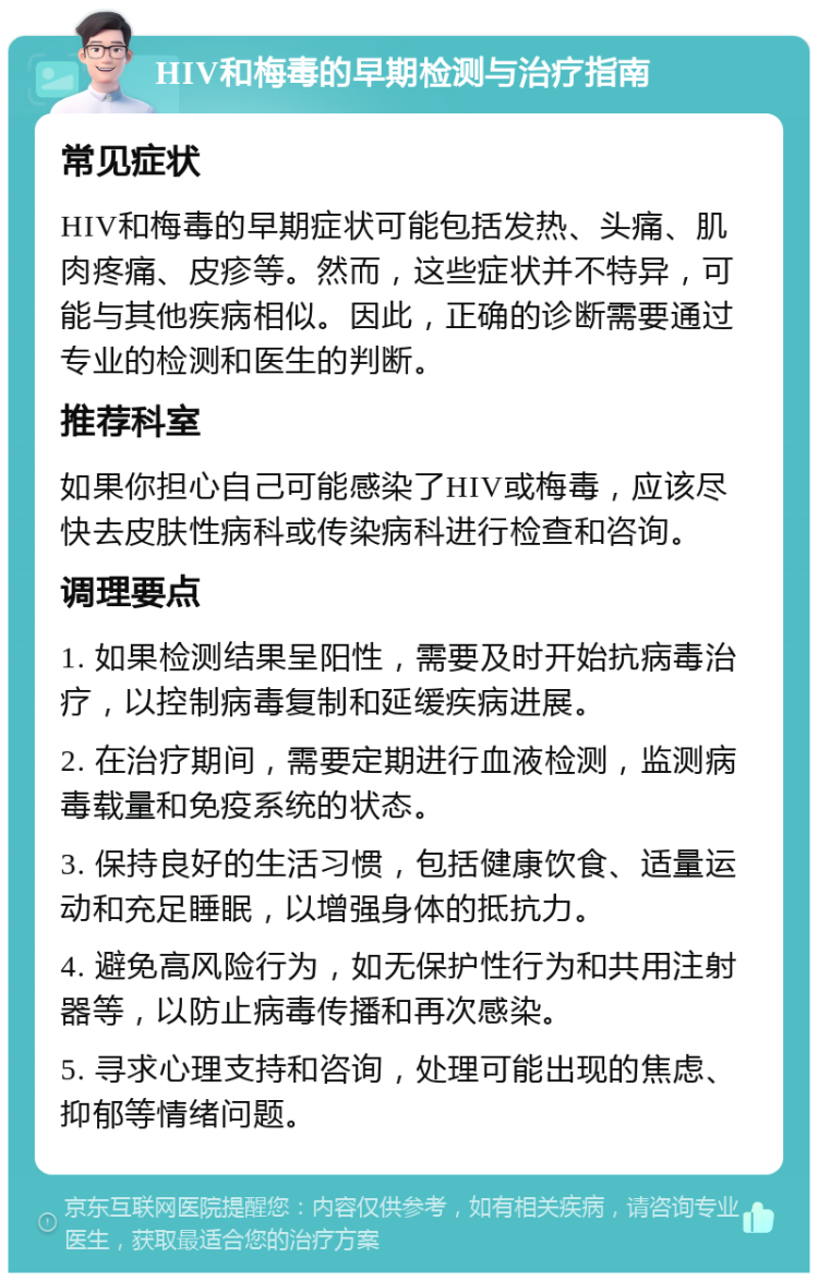 HIV和梅毒的早期检测与治疗指南 常见症状 HIV和梅毒的早期症状可能包括发热、头痛、肌肉疼痛、皮疹等。然而，这些症状并不特异，可能与其他疾病相似。因此，正确的诊断需要通过专业的检测和医生的判断。 推荐科室 如果你担心自己可能感染了HIV或梅毒，应该尽快去皮肤性病科或传染病科进行检查和咨询。 调理要点 1. 如果检测结果呈阳性，需要及时开始抗病毒治疗，以控制病毒复制和延缓疾病进展。 2. 在治疗期间，需要定期进行血液检测，监测病毒载量和免疫系统的状态。 3. 保持良好的生活习惯，包括健康饮食、适量运动和充足睡眠，以增强身体的抵抗力。 4. 避免高风险行为，如无保护性行为和共用注射器等，以防止病毒传播和再次感染。 5. 寻求心理支持和咨询，处理可能出现的焦虑、抑郁等情绪问题。