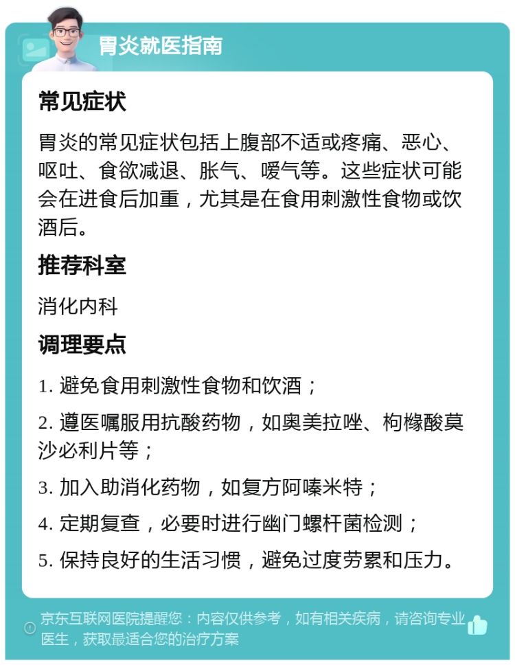 胃炎就医指南 常见症状 胃炎的常见症状包括上腹部不适或疼痛、恶心、呕吐、食欲减退、胀气、嗳气等。这些症状可能会在进食后加重，尤其是在食用刺激性食物或饮酒后。 推荐科室 消化内科 调理要点 1. 避免食用刺激性食物和饮酒； 2. 遵医嘱服用抗酸药物，如奥美拉唑、枸橼酸莫沙必利片等； 3. 加入助消化药物，如复方阿嗪米特； 4. 定期复查，必要时进行幽门螺杆菌检测； 5. 保持良好的生活习惯，避免过度劳累和压力。