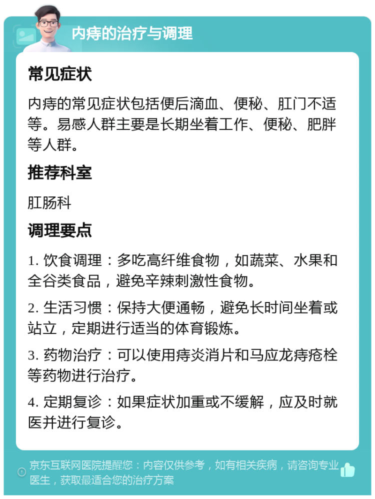 内痔的治疗与调理 常见症状 内痔的常见症状包括便后滴血、便秘、肛门不适等。易感人群主要是长期坐着工作、便秘、肥胖等人群。 推荐科室 肛肠科 调理要点 1. 饮食调理：多吃高纤维食物，如蔬菜、水果和全谷类食品，避免辛辣刺激性食物。 2. 生活习惯：保持大便通畅，避免长时间坐着或站立，定期进行适当的体育锻炼。 3. 药物治疗：可以使用痔炎消片和马应龙痔疮栓等药物进行治疗。 4. 定期复诊：如果症状加重或不缓解，应及时就医并进行复诊。