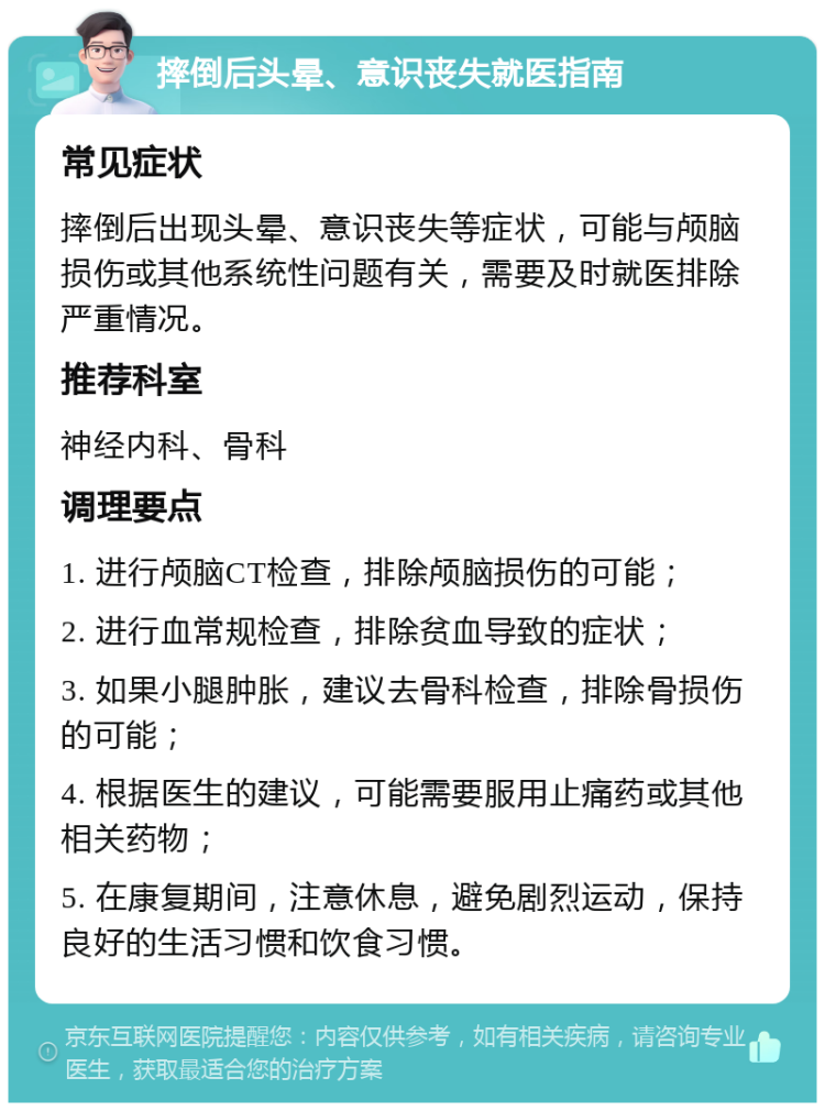 摔倒后头晕、意识丧失就医指南 常见症状 摔倒后出现头晕、意识丧失等症状，可能与颅脑损伤或其他系统性问题有关，需要及时就医排除严重情况。 推荐科室 神经内科、骨科 调理要点 1. 进行颅脑CT检查，排除颅脑损伤的可能； 2. 进行血常规检查，排除贫血导致的症状； 3. 如果小腿肿胀，建议去骨科检查，排除骨损伤的可能； 4. 根据医生的建议，可能需要服用止痛药或其他相关药物； 5. 在康复期间，注意休息，避免剧烈运动，保持良好的生活习惯和饮食习惯。