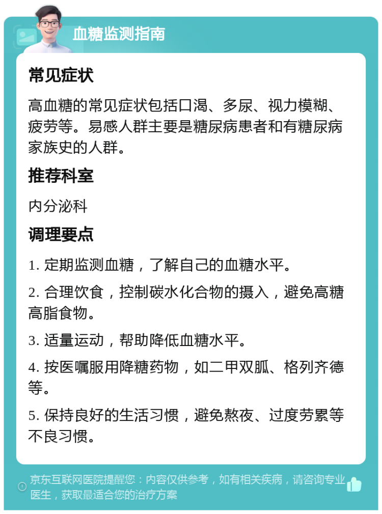 血糖监测指南 常见症状 高血糖的常见症状包括口渴、多尿、视力模糊、疲劳等。易感人群主要是糖尿病患者和有糖尿病家族史的人群。 推荐科室 内分泌科 调理要点 1. 定期监测血糖，了解自己的血糖水平。 2. 合理饮食，控制碳水化合物的摄入，避免高糖高脂食物。 3. 适量运动，帮助降低血糖水平。 4. 按医嘱服用降糖药物，如二甲双胍、格列齐德等。 5. 保持良好的生活习惯，避免熬夜、过度劳累等不良习惯。