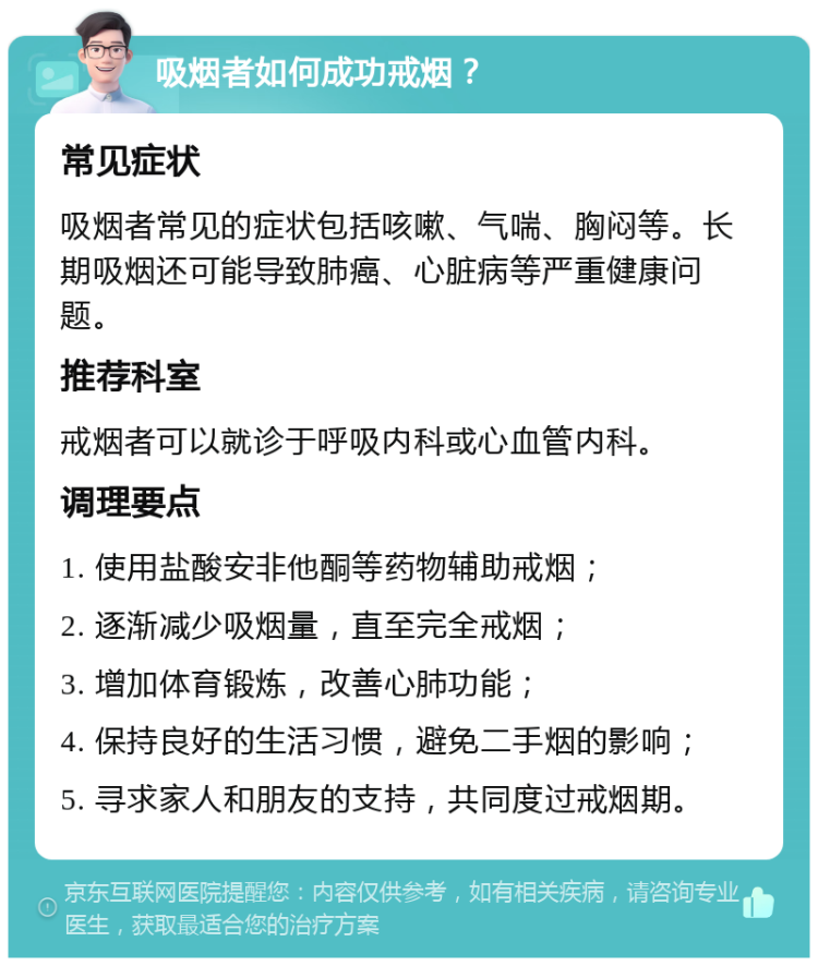 吸烟者如何成功戒烟？ 常见症状 吸烟者常见的症状包括咳嗽、气喘、胸闷等。长期吸烟还可能导致肺癌、心脏病等严重健康问题。 推荐科室 戒烟者可以就诊于呼吸内科或心血管内科。 调理要点 1. 使用盐酸安非他酮等药物辅助戒烟； 2. 逐渐减少吸烟量，直至完全戒烟； 3. 增加体育锻炼，改善心肺功能； 4. 保持良好的生活习惯，避免二手烟的影响； 5. 寻求家人和朋友的支持，共同度过戒烟期。