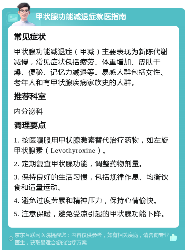 甲状腺功能减退症就医指南 常见症状 甲状腺功能减退症（甲减）主要表现为新陈代谢减慢，常见症状包括疲劳、体重增加、皮肤干燥、便秘、记忆力减退等。易感人群包括女性、老年人和有甲状腺疾病家族史的人群。 推荐科室 内分泌科 调理要点 1. 按医嘱服用甲状腺激素替代治疗药物，如左旋甲状腺素（Levothyroxine）。 2. 定期复查甲状腺功能，调整药物剂量。 3. 保持良好的生活习惯，包括规律作息、均衡饮食和适量运动。 4. 避免过度劳累和精神压力，保持心情愉快。 5. 注意保暖，避免受凉引起的甲状腺功能下降。