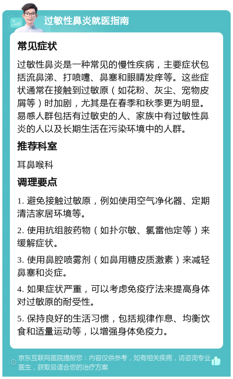 过敏性鼻炎就医指南 常见症状 过敏性鼻炎是一种常见的慢性疾病，主要症状包括流鼻涕、打喷嚏、鼻塞和眼睛发痒等。这些症状通常在接触到过敏原（如花粉、灰尘、宠物皮屑等）时加剧，尤其是在春季和秋季更为明显。易感人群包括有过敏史的人、家族中有过敏性鼻炎的人以及长期生活在污染环境中的人群。 推荐科室 耳鼻喉科 调理要点 1. 避免接触过敏原，例如使用空气净化器、定期清洁家居环境等。 2. 使用抗组胺药物（如扑尔敏、氯雷他定等）来缓解症状。 3. 使用鼻腔喷雾剂（如鼻用糖皮质激素）来减轻鼻塞和炎症。 4. 如果症状严重，可以考虑免疫疗法来提高身体对过敏原的耐受性。 5. 保持良好的生活习惯，包括规律作息、均衡饮食和适量运动等，以增强身体免疫力。