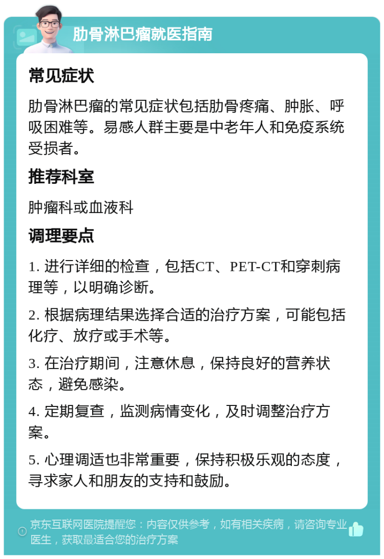 肋骨淋巴瘤就医指南 常见症状 肋骨淋巴瘤的常见症状包括肋骨疼痛、肿胀、呼吸困难等。易感人群主要是中老年人和免疫系统受损者。 推荐科室 肿瘤科或血液科 调理要点 1. 进行详细的检查，包括CT、PET-CT和穿刺病理等，以明确诊断。 2. 根据病理结果选择合适的治疗方案，可能包括化疗、放疗或手术等。 3. 在治疗期间，注意休息，保持良好的营养状态，避免感染。 4. 定期复查，监测病情变化，及时调整治疗方案。 5. 心理调适也非常重要，保持积极乐观的态度，寻求家人和朋友的支持和鼓励。