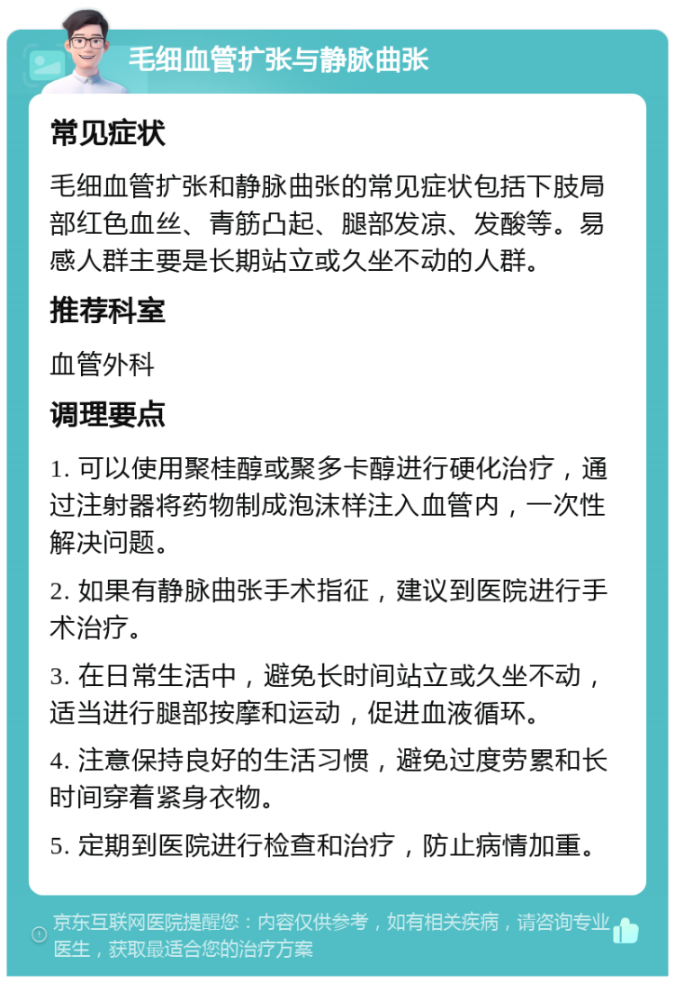 毛细血管扩张与静脉曲张 常见症状 毛细血管扩张和静脉曲张的常见症状包括下肢局部红色血丝、青筋凸起、腿部发凉、发酸等。易感人群主要是长期站立或久坐不动的人群。 推荐科室 血管外科 调理要点 1. 可以使用聚桂醇或聚多卡醇进行硬化治疗，通过注射器将药物制成泡沫样注入血管内，一次性解决问题。 2. 如果有静脉曲张手术指征，建议到医院进行手术治疗。 3. 在日常生活中，避免长时间站立或久坐不动，适当进行腿部按摩和运动，促进血液循环。 4. 注意保持良好的生活习惯，避免过度劳累和长时间穿着紧身衣物。 5. 定期到医院进行检查和治疗，防止病情加重。