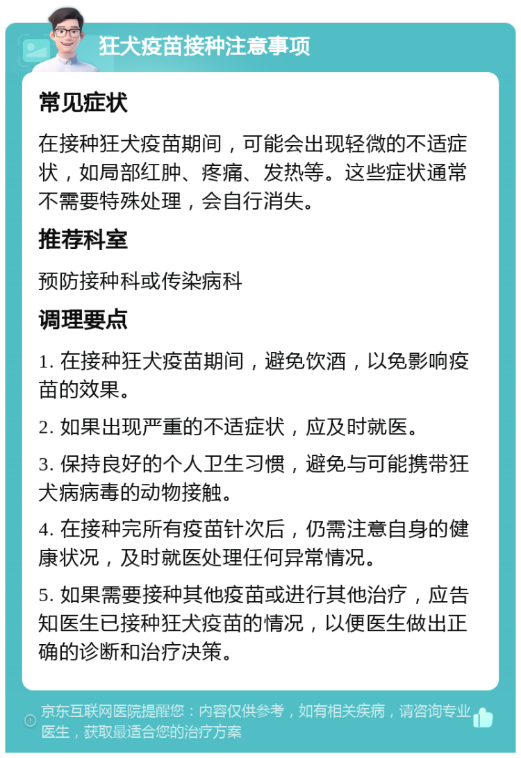 狂犬疫苗接种注意事项 常见症状 在接种狂犬疫苗期间，可能会出现轻微的不适症状，如局部红肿、疼痛、发热等。这些症状通常不需要特殊处理，会自行消失。 推荐科室 预防接种科或传染病科 调理要点 1. 在接种狂犬疫苗期间，避免饮酒，以免影响疫苗的效果。 2. 如果出现严重的不适症状，应及时就医。 3. 保持良好的个人卫生习惯，避免与可能携带狂犬病病毒的动物接触。 4. 在接种完所有疫苗针次后，仍需注意自身的健康状况，及时就医处理任何异常情况。 5. 如果需要接种其他疫苗或进行其他治疗，应告知医生已接种狂犬疫苗的情况，以便医生做出正确的诊断和治疗决策。