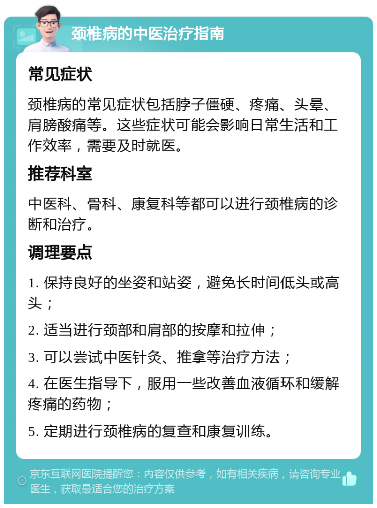 颈椎病的中医治疗指南 常见症状 颈椎病的常见症状包括脖子僵硬、疼痛、头晕、肩膀酸痛等。这些症状可能会影响日常生活和工作效率，需要及时就医。 推荐科室 中医科、骨科、康复科等都可以进行颈椎病的诊断和治疗。 调理要点 1. 保持良好的坐姿和站姿，避免长时间低头或高头； 2. 适当进行颈部和肩部的按摩和拉伸； 3. 可以尝试中医针灸、推拿等治疗方法； 4. 在医生指导下，服用一些改善血液循环和缓解疼痛的药物； 5. 定期进行颈椎病的复查和康复训练。