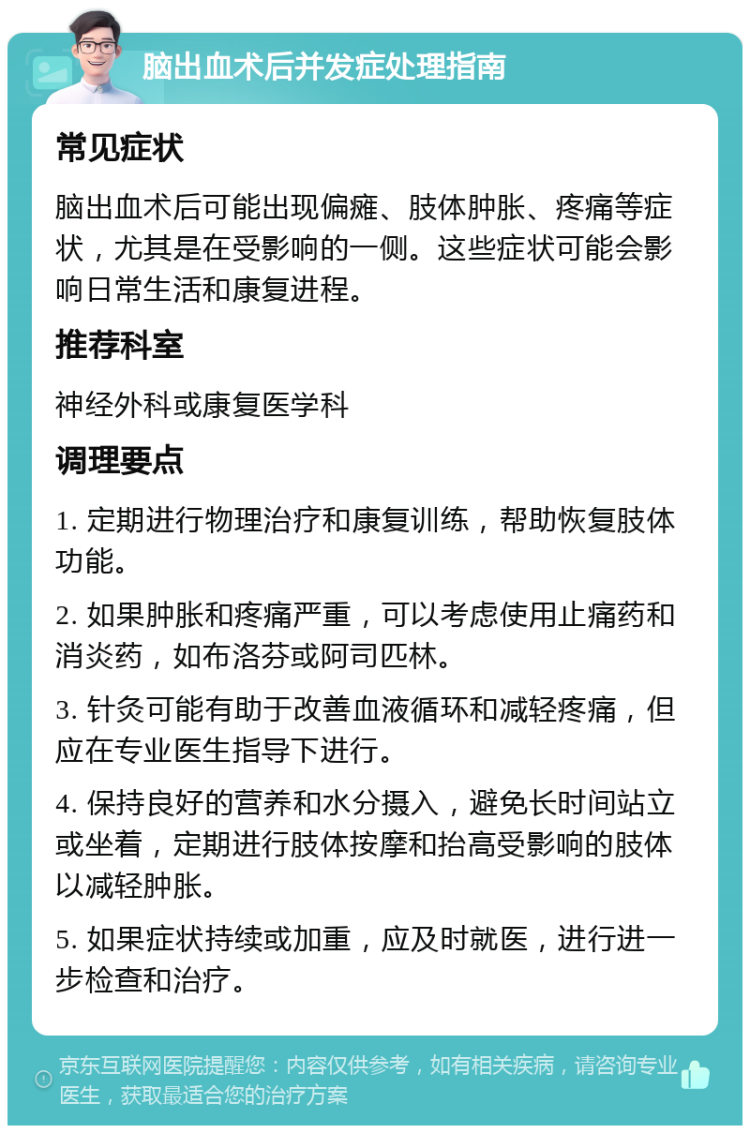 脑出血术后并发症处理指南 常见症状 脑出血术后可能出现偏瘫、肢体肿胀、疼痛等症状，尤其是在受影响的一侧。这些症状可能会影响日常生活和康复进程。 推荐科室 神经外科或康复医学科 调理要点 1. 定期进行物理治疗和康复训练，帮助恢复肢体功能。 2. 如果肿胀和疼痛严重，可以考虑使用止痛药和消炎药，如布洛芬或阿司匹林。 3. 针灸可能有助于改善血液循环和减轻疼痛，但应在专业医生指导下进行。 4. 保持良好的营养和水分摄入，避免长时间站立或坐着，定期进行肢体按摩和抬高受影响的肢体以减轻肿胀。 5. 如果症状持续或加重，应及时就医，进行进一步检查和治疗。