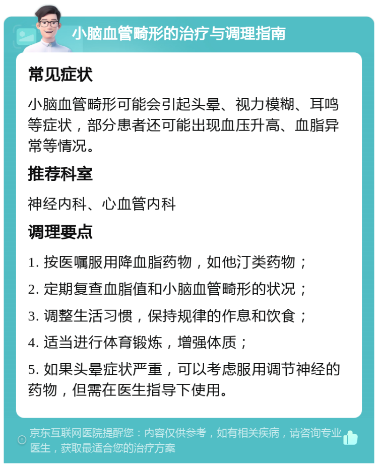 小脑血管畸形的治疗与调理指南 常见症状 小脑血管畸形可能会引起头晕、视力模糊、耳鸣等症状，部分患者还可能出现血压升高、血脂异常等情况。 推荐科室 神经内科、心血管内科 调理要点 1. 按医嘱服用降血脂药物，如他汀类药物； 2. 定期复查血脂值和小脑血管畸形的状况； 3. 调整生活习惯，保持规律的作息和饮食； 4. 适当进行体育锻炼，增强体质； 5. 如果头晕症状严重，可以考虑服用调节神经的药物，但需在医生指导下使用。