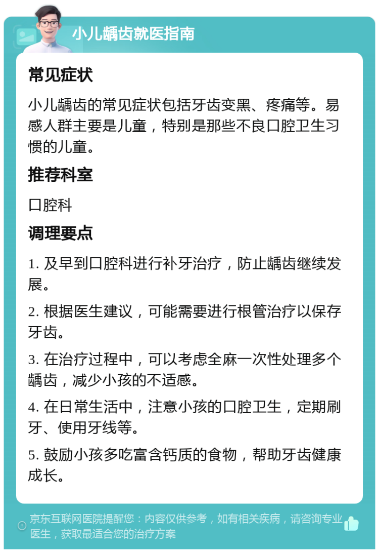 小儿龋齿就医指南 常见症状 小儿龋齿的常见症状包括牙齿变黑、疼痛等。易感人群主要是儿童，特别是那些不良口腔卫生习惯的儿童。 推荐科室 口腔科 调理要点 1. 及早到口腔科进行补牙治疗，防止龋齿继续发展。 2. 根据医生建议，可能需要进行根管治疗以保存牙齿。 3. 在治疗过程中，可以考虑全麻一次性处理多个龋齿，减少小孩的不适感。 4. 在日常生活中，注意小孩的口腔卫生，定期刷牙、使用牙线等。 5. 鼓励小孩多吃富含钙质的食物，帮助牙齿健康成长。