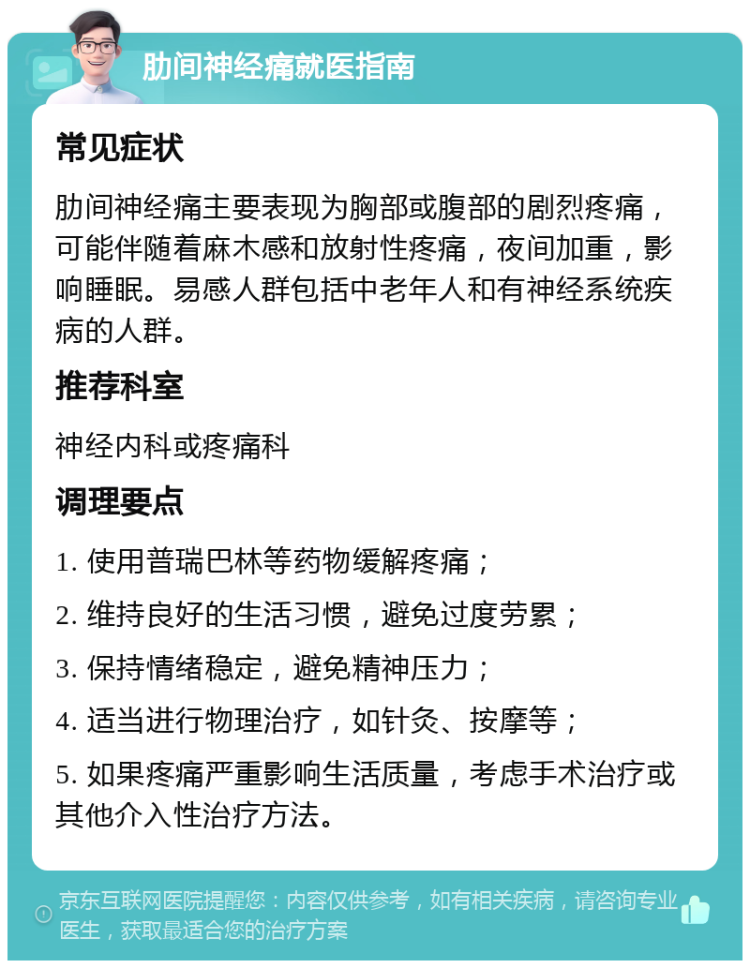 肋间神经痛就医指南 常见症状 肋间神经痛主要表现为胸部或腹部的剧烈疼痛，可能伴随着麻木感和放射性疼痛，夜间加重，影响睡眠。易感人群包括中老年人和有神经系统疾病的人群。 推荐科室 神经内科或疼痛科 调理要点 1. 使用普瑞巴林等药物缓解疼痛； 2. 维持良好的生活习惯，避免过度劳累； 3. 保持情绪稳定，避免精神压力； 4. 适当进行物理治疗，如针灸、按摩等； 5. 如果疼痛严重影响生活质量，考虑手术治疗或其他介入性治疗方法。